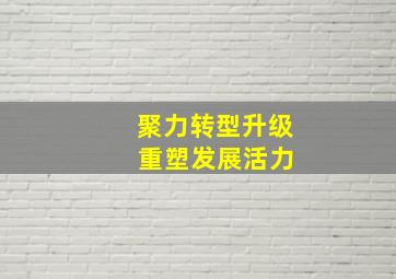 聚力转型升级 重塑发展活力